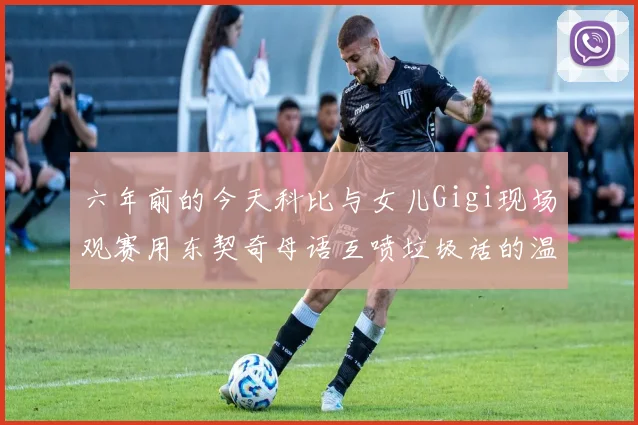 六年前的今天科比与女儿Gigi现场观赛用东契奇母语互喷垃圾话的温馨时刻