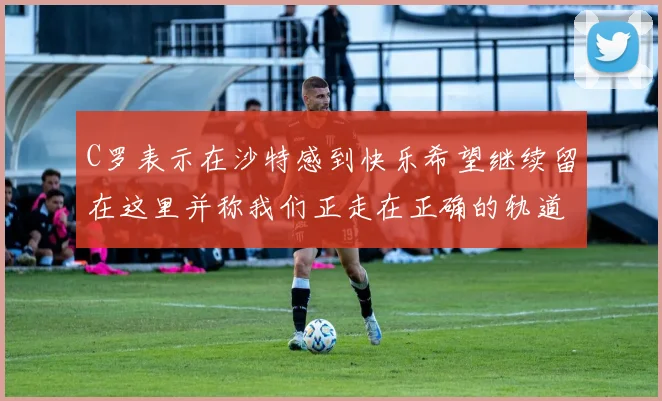 C罗表示在沙特感到快乐希望继续留在这里并称我们正走在正确的轨道上