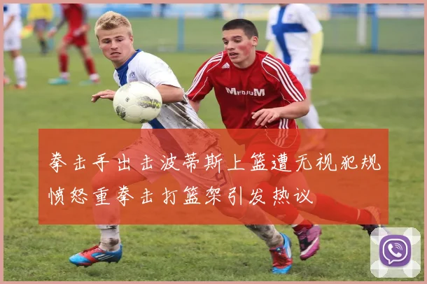拳击手出击波蒂斯上篮遭无视犯规愤怒重拳击打篮架引发热议