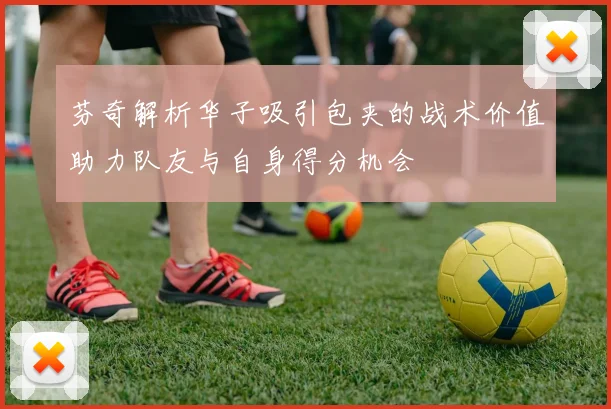 芬奇解析华子吸引包夹的战术价值助力队友与自身得分机会