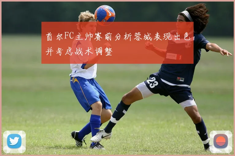 首尔FC主帅赛前分析蓉城表现出色并考虑战术调整