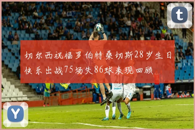 切尔西祝福罗伯特桑切斯28岁生日快乐出战75场失86球表现回顾