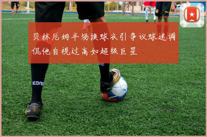 贝林厄姆半场换球衣引争议球迷调侃他自视过高如超级巨星