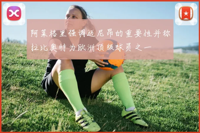 阿莱格里强调迈尼昂的重要性并称拉比奥特为欧洲顶级球员之一