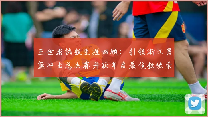 王世龙执教生涯回顾：引领浙江男篮冲击总决赛并获年度最佳教练荣誉