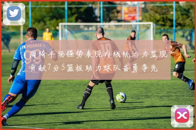 周琦半场强势表现内线统治力显现贡献7分5篮板助力球队奋勇争先