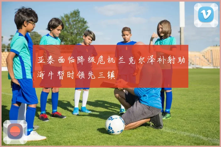 亚泰面临降级危机兰克尔泽补射助海牛暂时领先三镇