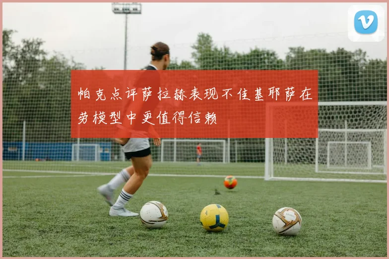 帕克点评萨拉赫表现不佳基耶萨在劳模型中更值得信赖