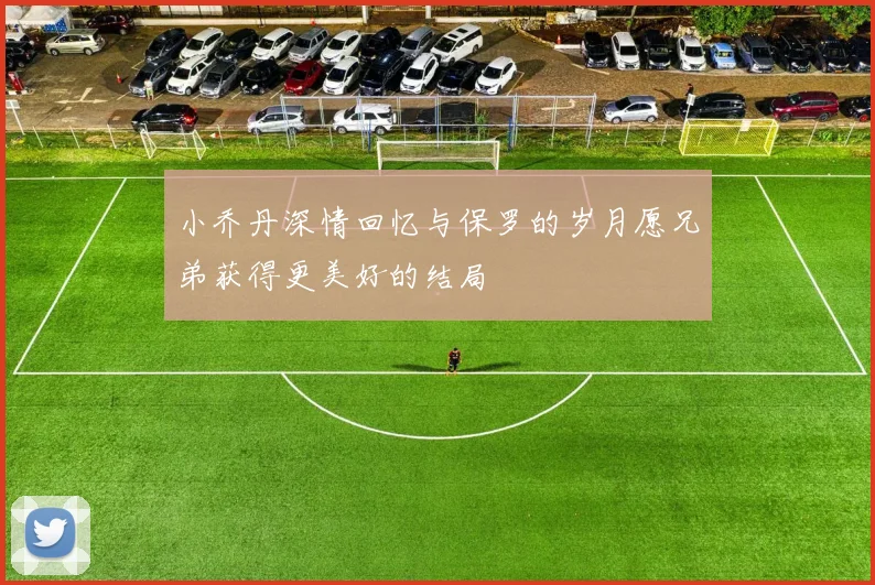 小乔丹深情回忆与保罗的岁月愿兄弟获得更美好的结局