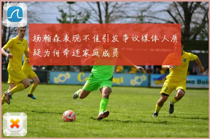 杨瀚森表现不佳引发争议媒体人质疑为何牵连家庭成员