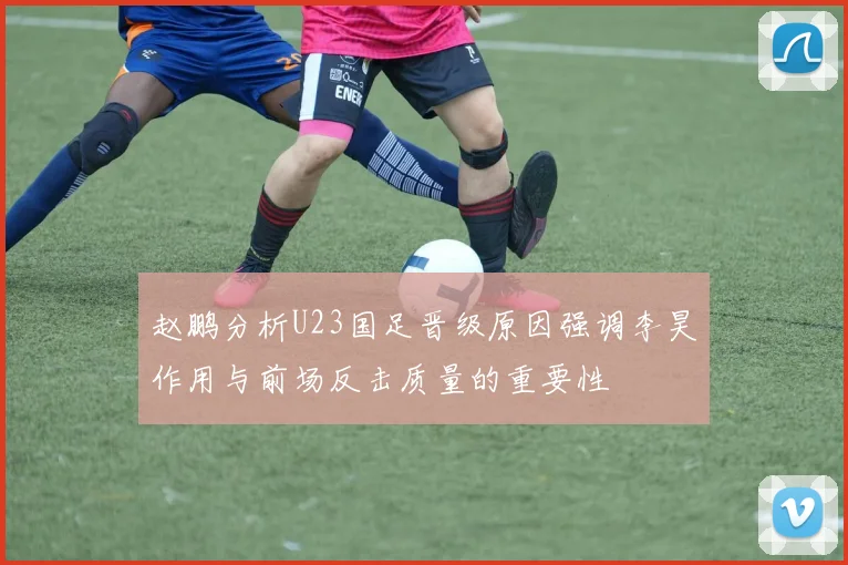 赵鹏分析U23国足晋级原因强调李昊作用与前场反击质量的重要性