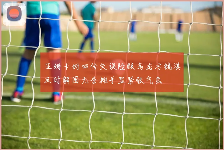 亚姆卡姆回传失误险酿乌龙方镜淇及时解围无奈摊手显紧张气氛