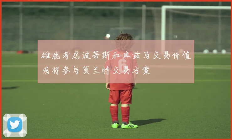 雄鹿考虑波蒂斯和库兹马交易价值或将参与莫兰特交易方案