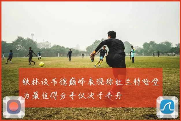 铁林谈韦德巅峰表现称杜兰特哈登为最佳得分手仅次于乔丹