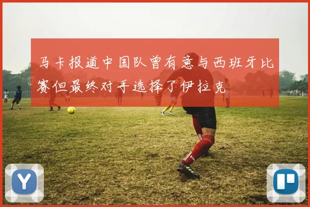 马卡报道中国队曾有意与西班牙比赛但最终对手选择了伊拉克