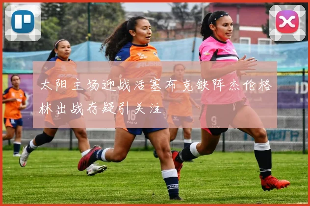 太阳主场迎战活塞布克缺阵杰伦格林出战存疑引关注