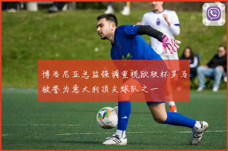 博洛尼亚总监强调重视欧联杯罗马被誉为意大利顶尖球队之一