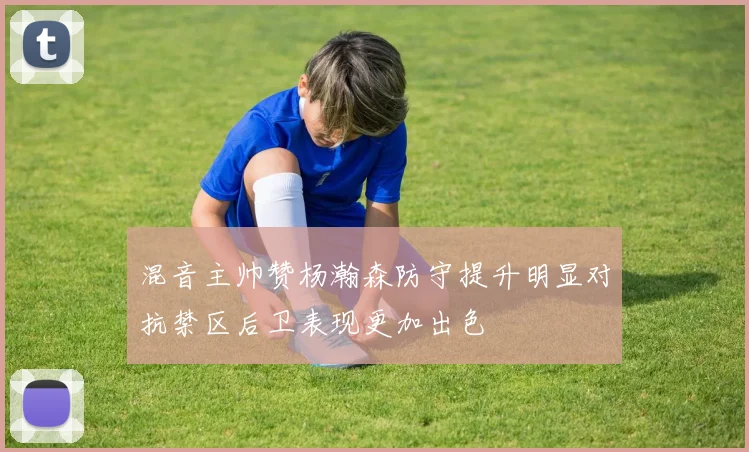 混音主帅赞杨瀚森防守提升明显对抗禁区后卫表现更加出色