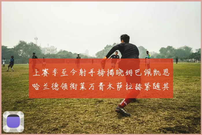 上赛季至今射手榜揭晓姆巴佩凯恩哈兰德领衔莱万青木萨拉赫紧随其后