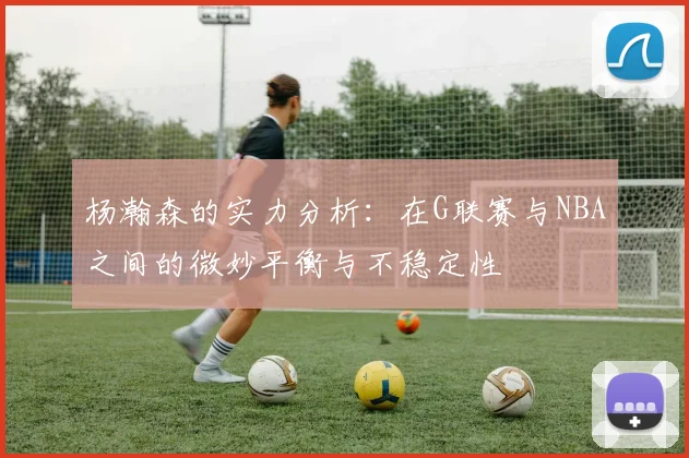 杨瀚森的实力分析：在G联赛与NBA之间的微妙平衡与不稳定性