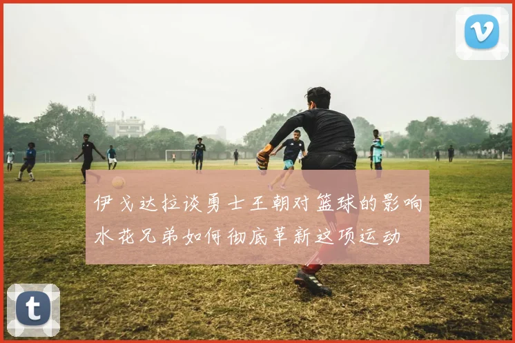 伊戈达拉谈勇士王朝对篮球的影响水花兄弟如何彻底革新这项运动