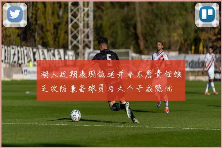 湖人近期表现低迷并非东詹责任缺乏攻防兼备球员与大个子成隐忧