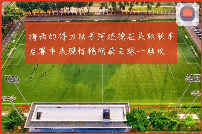 梅西的得力助手阿连德在美职联季后赛中表现惊艳斩获五球一助攻