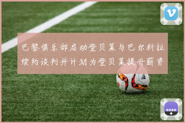 巴黎俱乐部启动登贝莱与巴尔科拉续约谈判并计划为登贝莱提升薪资待遇