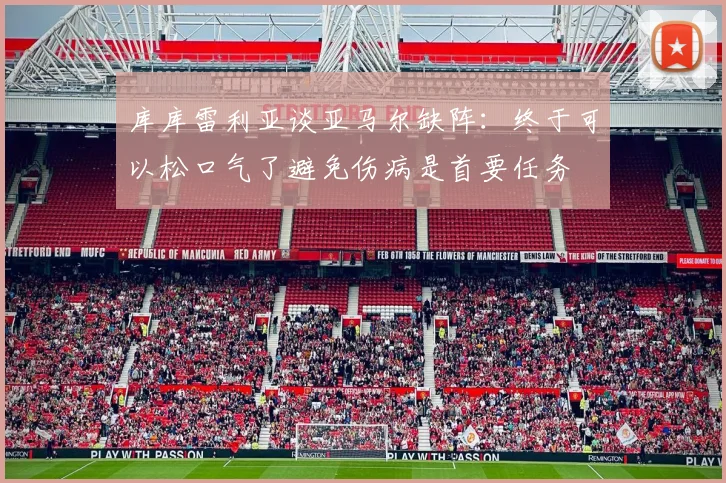 库库雷利亚谈亚马尔缺阵：终于可以松口气了避免伤病是首要任务